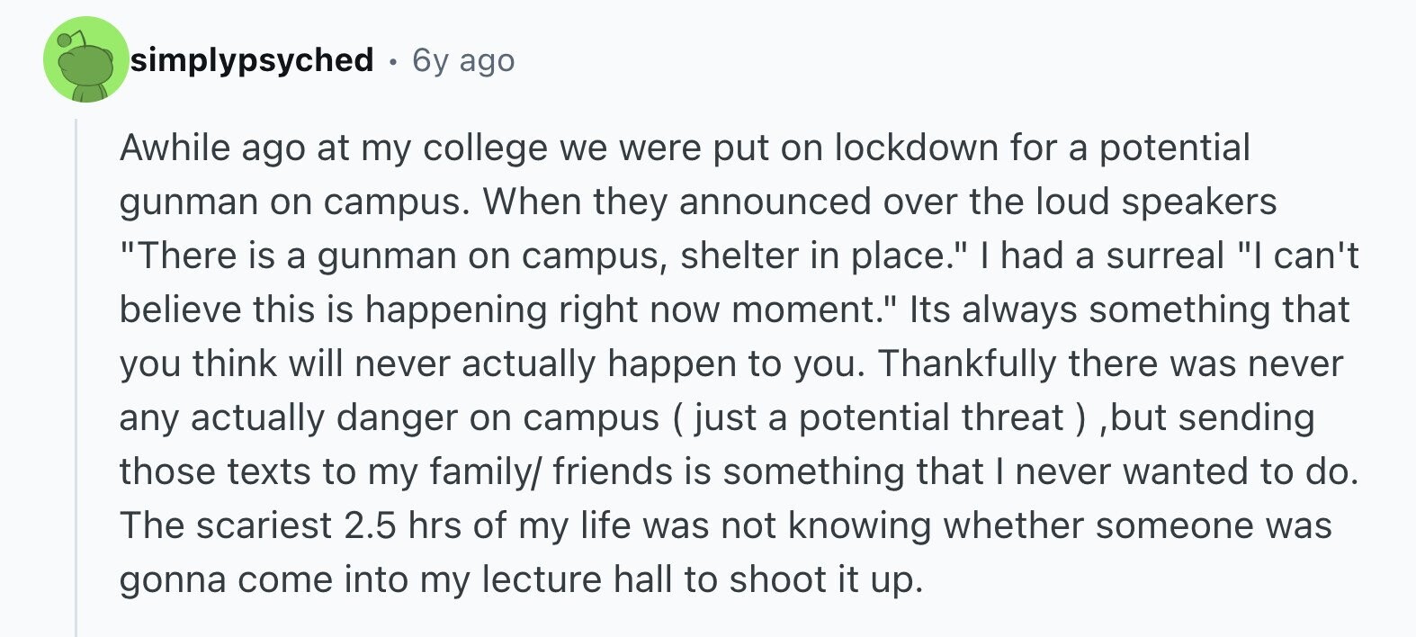 simplypsyched . 6y ago Awhile ago at my college we were put on lockdown for a potential gunman on campus. When they announced over the loud speakers There is a gunman on campus, shelter in place. I had a surreal I can't believe this is happening right now moment. Its always something that you think will never actually happen to you. Thankfully there was never any actually danger on campus ( just a potential threat , ,but sending those texts to my family/ friends is something that I never wanted to do. The scariest 2.5 hrs of my life was not knowing whether