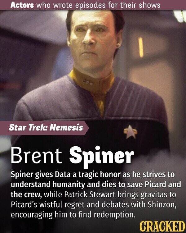 Actors who wrote episodes for their shows Star Trek: Nemesis Brent Spiner Spiner gives Data a tragic honor as he strives to understand humanity and dies to save Picard and the crew, while Patrick Stewart brings gravitas to Picard's wistful regret and debates with Shinzon, encouraging him to find redemption. CRACKED