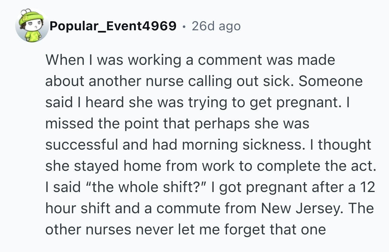 Popular_Event4969 . 26d ago When I was working a comment was made about another nurse calling out sick. Someone said I heard she was trying to get pregnant. I missed the point that perhaps she was successful and had morning sickness. I thought she stayed home from work to complete the act. I said the whole shift? I got pregnant after a 12 hour shift and a commute from New Jersey. The other nurses never let me forget that one