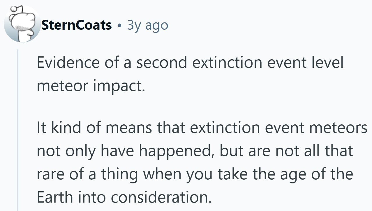 SternCoats 3y ago Evidence of a second extinction event level meteor impact. It kind of means that extinction event meteors not only have happened, but are not all that rare of a thing when you take the age of the Earth into consideration.