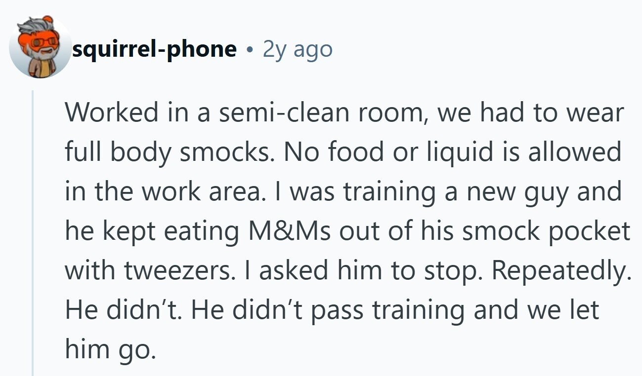 squirrel-phone ® 2y ago Worked in a semi-clean room, we had to wear full body smocks. No food or liquid is allowed in the work area. | was training a new guy and he kept eating M&Ms out of his smock pocket with tweezers. I asked him to stop. Repeatedly. Не didn't. Не didn't pass training and we let him go.