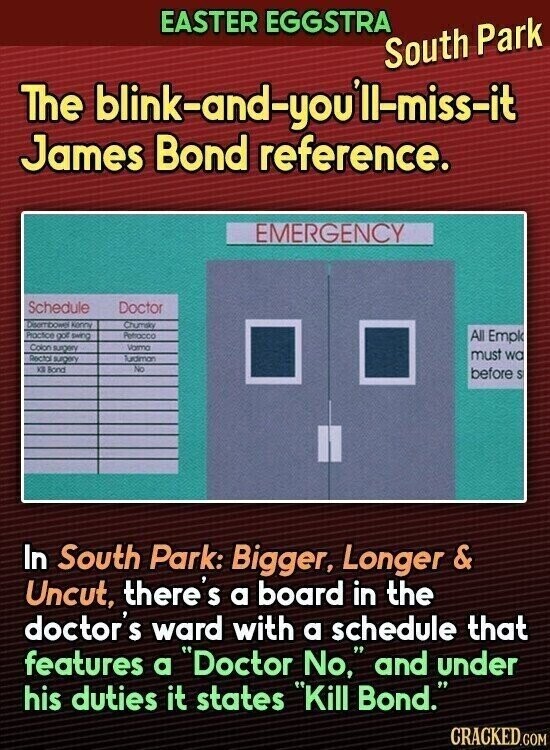 EASTER EGGSTRA South Park The blink-and-youill-miss-it James Bond reference. EMERGENCY Schedule Doctor Disombower kerry Chumsky Practice golf swing Petrocco All Empk Colon surgery Vorma must wa Recta surgery Turdimon KB Bond No before S In South Park: Bigger, Longer & Uncut, there's a board in the doctor's ward with a schedule that features a Doctor No, and under his duties it states Kill Bond. CRACKED.COM