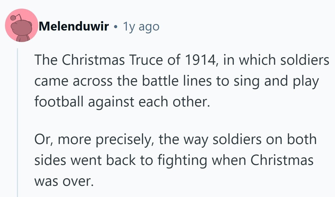 Melenduwir 1y ago The Christmas Truce of 1914, in which soldiers came across the battle lines to sing and play football against each other. Or, more precisely, the way soldiers on both sides went back to fighting when Christmas was over. 