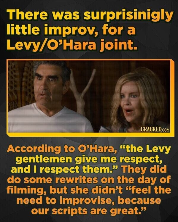 There was surprisinigly little improv, for a Levy/O'Hara joint. CRACKED.COM According to O'Hara, the Levy gentlemen give me respect, and I respect them. They did do some rewrites on the day of filming, but she didn't feel the need to improvise, because our scripts are great.