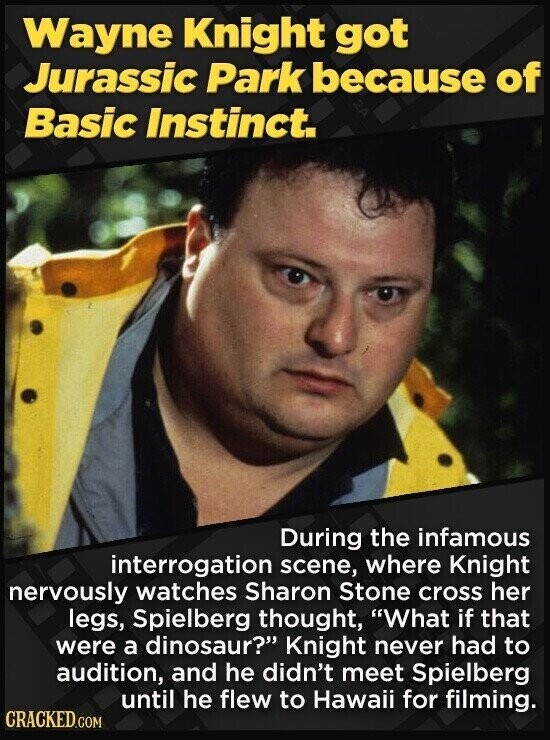 Wayne Knight got Jurassic Park because of Basic Instinct. During the infamous interrogation scene, where Knight nervously watches Sharon Stone cross her legs, Spielberg thought, What if that were a dinosaur? Knight never had to audition, and he didn't meet Spielberg until he flew to Hawaii for filming. CRACKED.COM