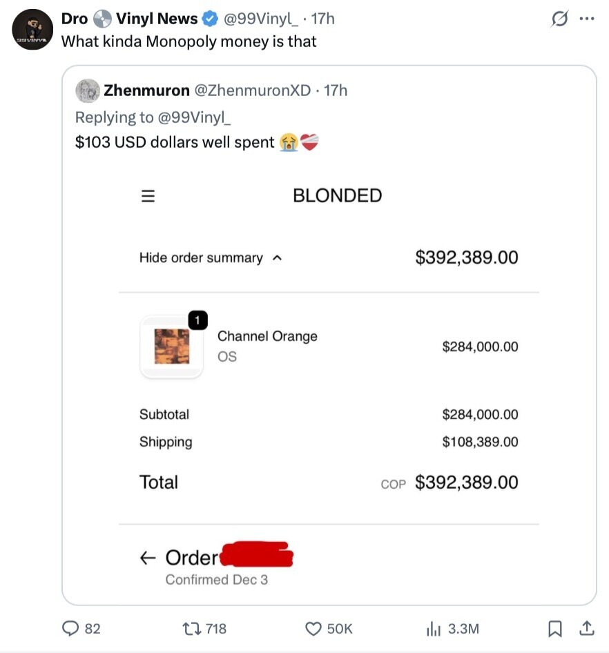Dro Vinyl News @99Vinyl_ 17h G ... UNVINVE What kinda Monopoly money is that Zhenmuron @ZhenmuronXD. 17h Replying to @99Vinyl_ $103 USD dollars well spent III BLONDED Hide order summary $392,389.00 1 Channel Orange $284,000.00 os Subtotal $284,000.00 Shipping $108,389.00 Total COP $392,389.00 Order Confirmed Dec 3 82 718 50K dil 3.3M 