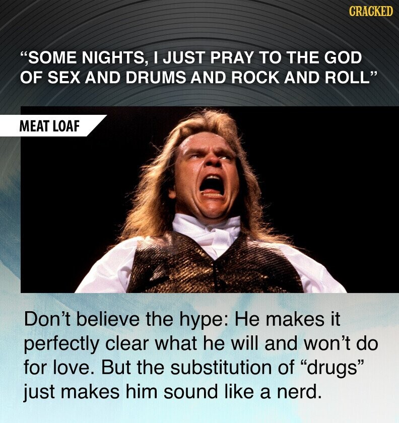 CRACKED SOME NIGHTS, I JUST PRAY TO THE GOD OF SEX AND DRUMS AND ROCK AND ROLL MEAT LOAF Don't believe the hype: Не makes it perfectly clear what he will and won't do for love. But the substitution of drugs just makes him sound like a nerd.