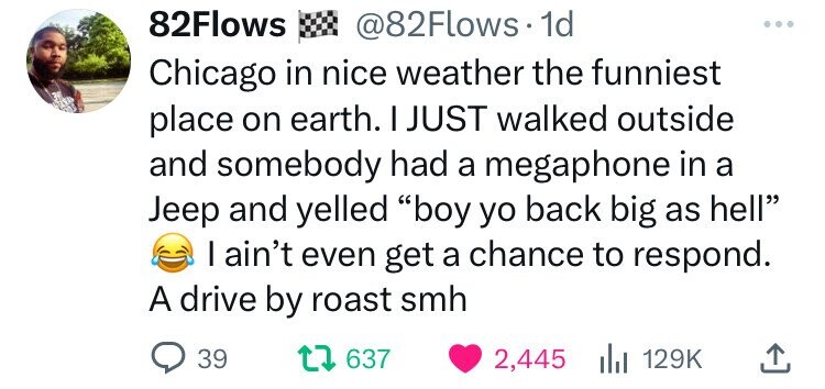 82Flows @82Flows 1d Chicago in nice weather the funniest place on earth. I JUST walked outside and somebody had a megaphone in a Jeep and yelled boy yo back big as hell I ain't even get a chance to respond. A drive by roast smh 39 637 2,445 129K 