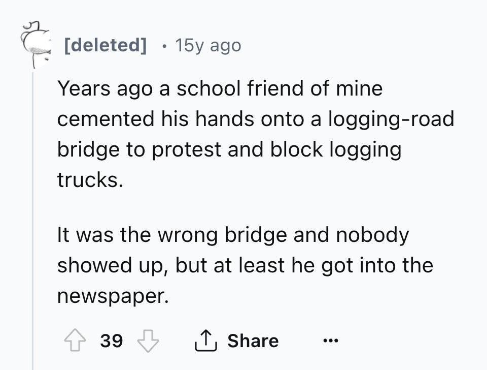 [deleted] 15y ago Years ago a school friend of mine cemented his hands onto a logging-road bridge to protest and block logging trucks. It was the wrong bridge and nobody showed up, but at least he got into the newspaper. Share 39 ... 