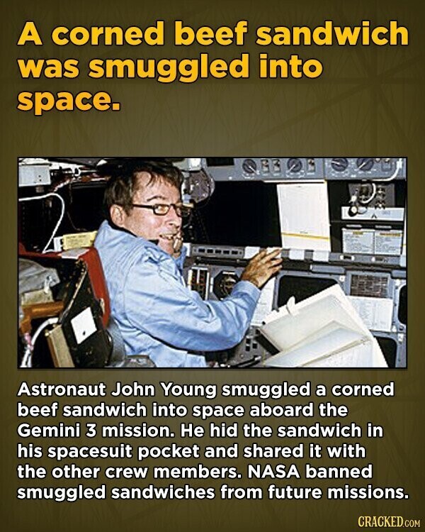 A corned beef sandwich was smuggled into space. Astronaut John Young smuggled a corned beef sandwich into space aboard the Gemini 3 mission. Не hid the sandwich in his spacesuit pocket and shared it with the other crew members. NASA banned smuggled sandwiches from future missions. CRACKED.COM