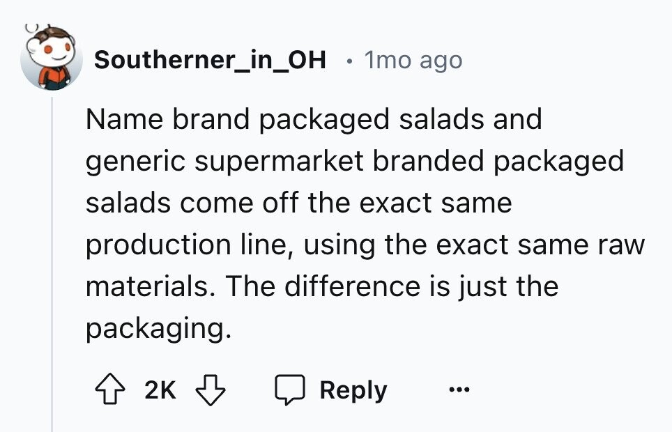 Southerner_in_OH 1mo ago Name brand packaged salads and generic supermarket branded packaged salads come off the exact same production line, using the exact same raw materials. The difference is just the packaging. 2K Reply ...