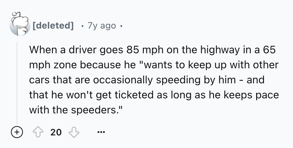 7y ago When a driver goes 85 mph on the highway in a 65 mph zone because he wants to keep up with other cars that are occasionally speeding by him - and that he won't get ticketed as long as he keeps pace with the speeders. + 20 ...