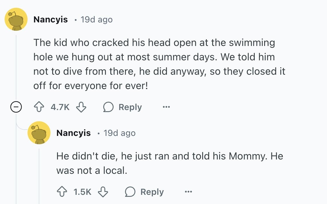 Nancyis 19d ago The kid who cracked his head open at the swimming hole we hung out at most summer days. We told him not to dive from there, he did anyway, so they closed it off for everyone for ever! 4.7K Reply ... Nancyis 19d ago Не didn't die, he just ran and told his Mommy. Не was not a local. 1.5K Reply ...