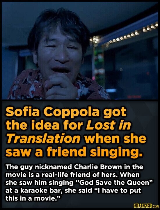 Sofia Coppola got the idea for Lost in Translation when she saw a friend singing. The guy nicknamed Charlie Brown in the movie is a real-life friend of hers. When she saw him singing God Save the Queen at a karaoke bar, she said I have to put this in a movie. CRACKED.COM
