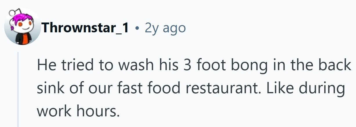 Thrownstar_1 . 2y ago Не tried to wash his 3 foot bong in the back sink of our fast food restaurant. Like during work hours.