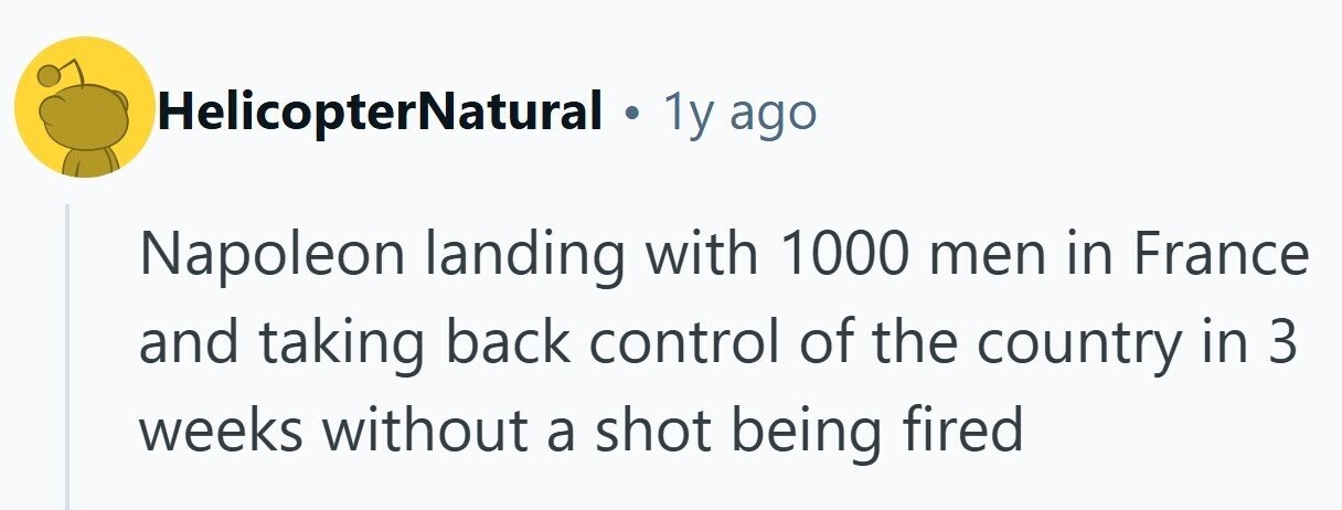 HelicopterNatural . 1y ago Napoleon landing with 1000 men in France and taking back control of the country in 3 weeks without a shot being fired 