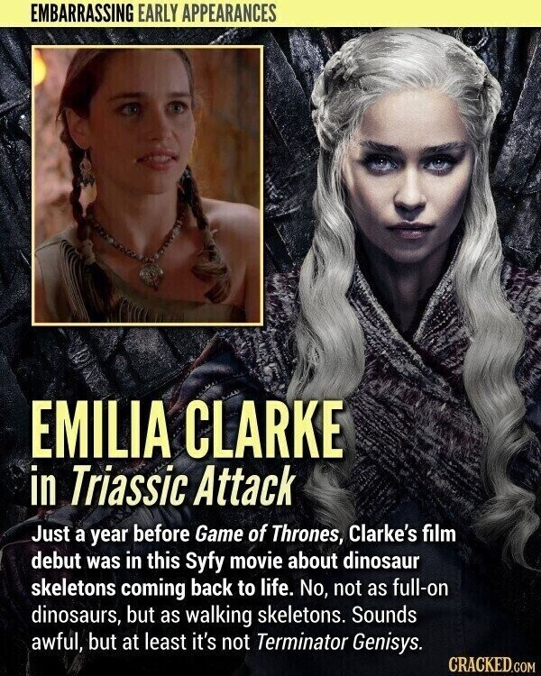 EMBARRASSING EARLY APPEARANCES EMILIA CLARKE in Triassic Attack Just a year before Game of Thrones, Clarke's film debut was in this Syfy movie about dinosaur skeletons coming back to life. No, not as full-on dinosaurs, but as walking skeletons. Sounds awful, but at least it's not Terminator Genisys. CRACKED.COM