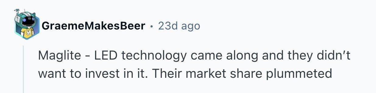 GraemeMakesBeer e 23d ago Maglite - LED technology came along and they didn't want to invest in it. Their market share plummeted