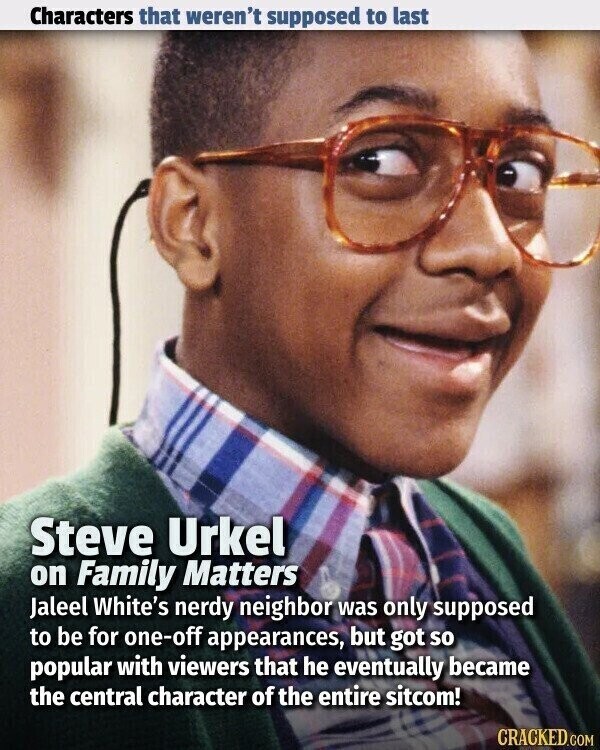 Characters that weren't supposed to last Steve Urkel on Family Matters Jaleel White's nerdy neighbor was only supposed to be for one-off appearances, but got so popular with viewers that he eventually became the central character of the entire sitcom! CRACKED.COM