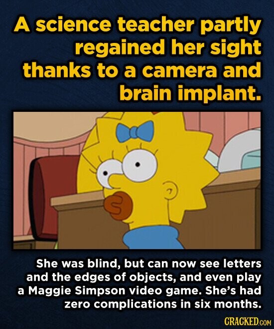 A science teacher partly regained her sight thanks to a camera and brain implant. She was blind, but can now see letters and the edges of objects, and even play a Maggie Simpson video game. She's had zero complications in six months. CRACKED.COM