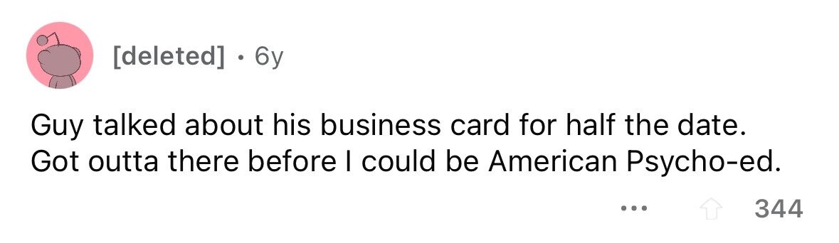 . 6y Guy talked about his business card for half the date. Got outta there before I could be American Psycho-ed. ... 344