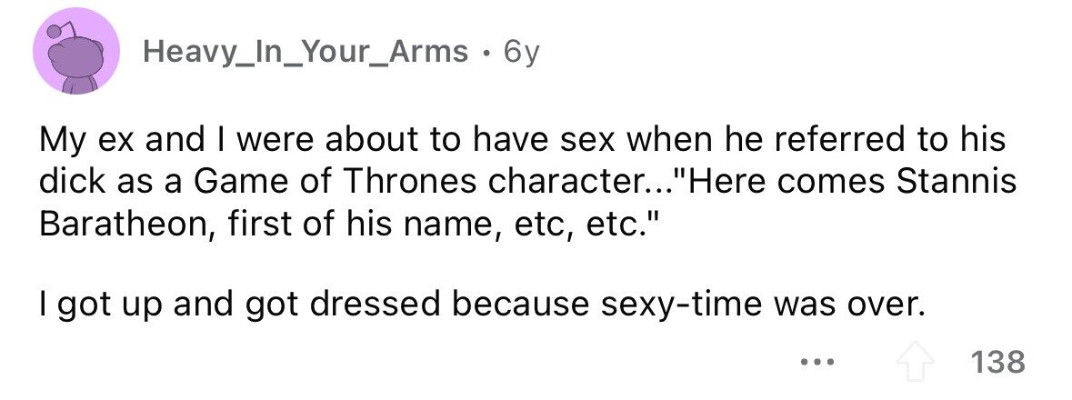 Heavy_In_Your_Arms. 6y My ex and I were about to have sex when he referred to his dick as a Game of Thrones character... Here comes Stannis Baratheon, first of his name, etc, etc. I got up and got dressed because sexy-time was over. ... 138 