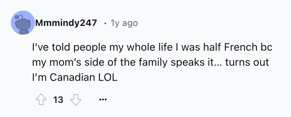 Mmmindy247 . 1y ago I've told people my whole life I was half French bc my mom's side of the family speaks it... turns out I'm Canadian LOL 13 ...