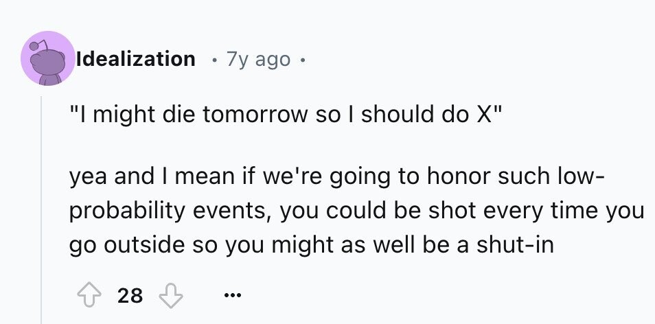 Idealization 7y ago I might die tomorrow so I should do X yea and I mean if we're going to honor such low- probability events, you could be shot every time you go outside so you might as well be a shut-in 28 ...