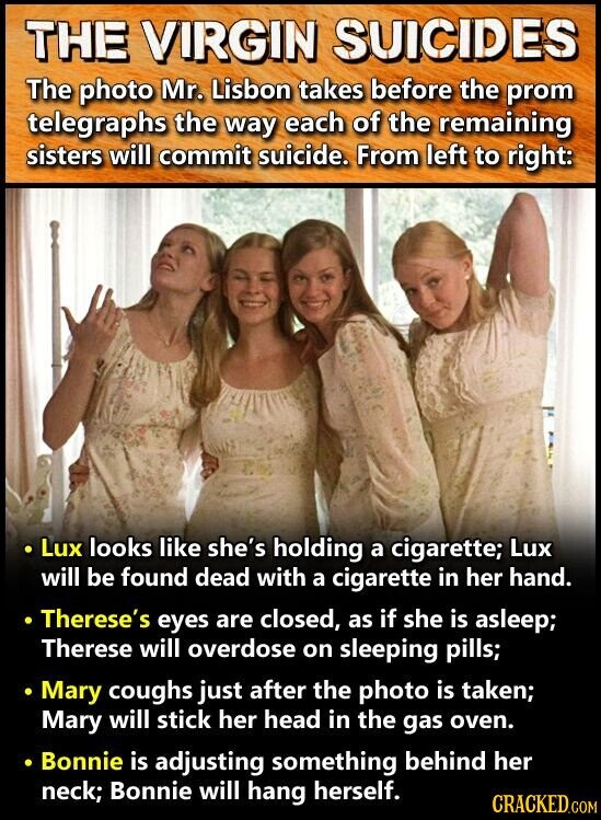 THE VIRGIN SUICIDES The photo Mr. Lisbon takes before the prom telegraphs the way each of the remaining sisters will commit suicide. From left to right: Lux looks like she's holding a cigarette; Lux will be found dead with a cigarette in her hand. Therese's eyes are closed, as if she is asleep; Therese will overdose on sleeping pills; Mary coughs just after the photo is taken; Mary will stick her head in the gas oven. Bonnie is adjusting something behind her neck; Bonnie will hang herself. CRACKED.COM