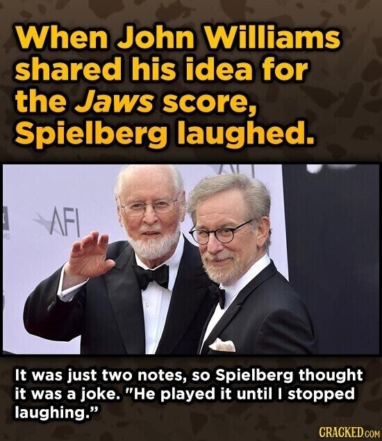 When John Williams shared his idea for the Jaws score, Spielberg laughed. AFI E It was just two notes, so Spielberg thought it was a joke. He played it until I stopped laughing. CRACKED.COM