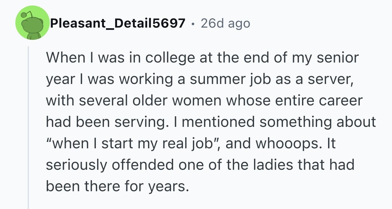 Pleasant_Detail5697 . 26d ago When I was in college at the end of my senior year I was working a summer job as a server, with several older women whose entire career had been serving. I mentioned something about when I start my real job, and whooops. It seriously offended one of the ladies that had been there for years.