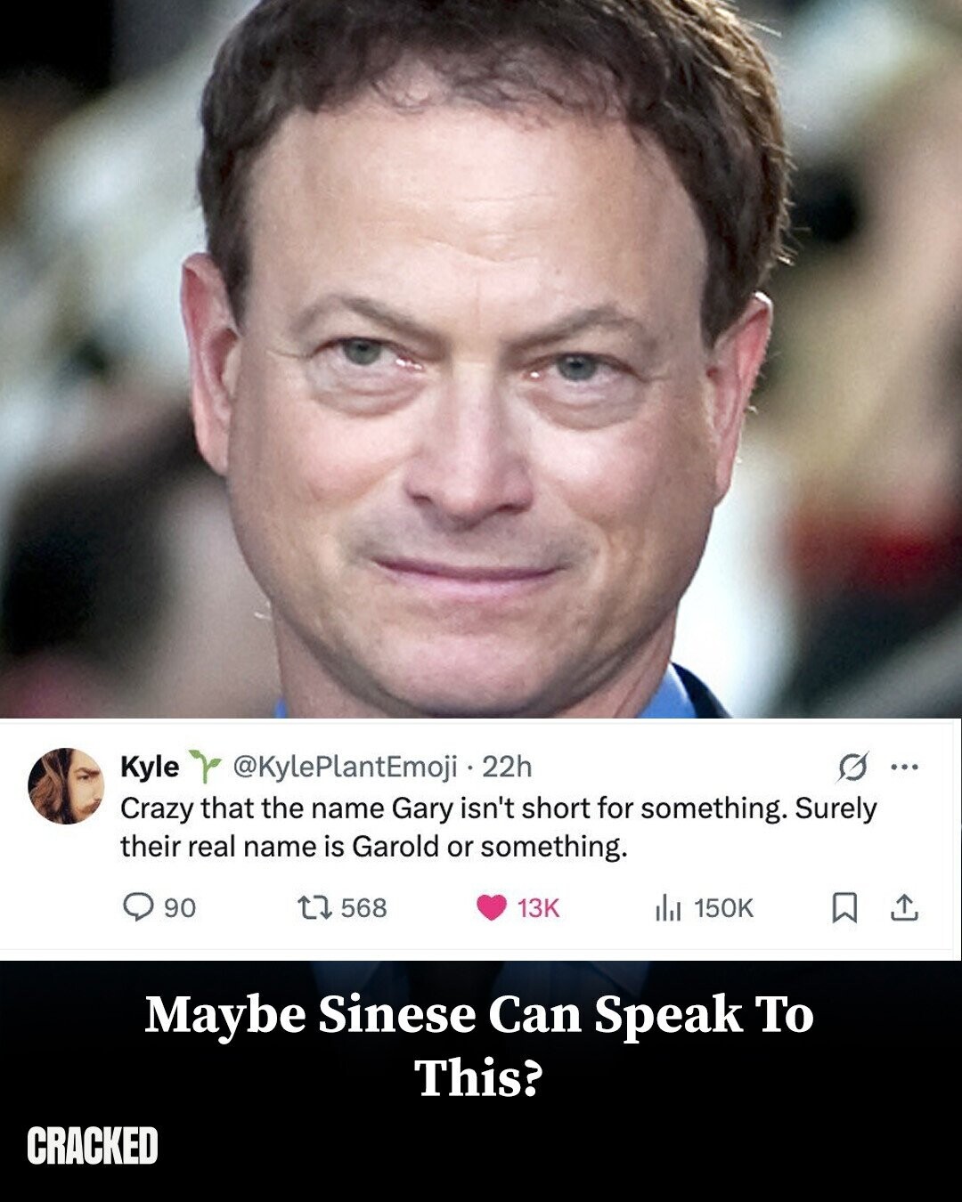 O ... Kyle @KylePlantEmoji 22h Crazy that the name Gary isn't short for something. Surely their real name is Garold or something. 90 568 13K del 150K Maybe Sinese Can Speak To This? CRACKED
