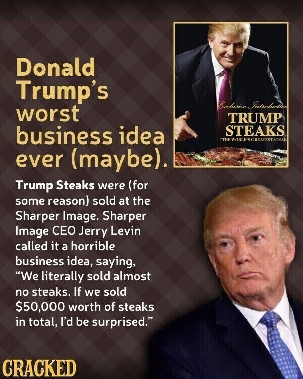 Donald Trump's Exclusive Introduction worst TRUMP business idea STEAKS THE WORLD'S GREATEST STEAK ever (maybe). Trump Steaks were (for some reason) sold at the Sharper Image. Sharper Image CEO Jerry Levin called it a horrible business idea, saying, We literally sold almost no steaks. If we sold $50,000 worth of steaks in total, I'd be surprised. CRACKED