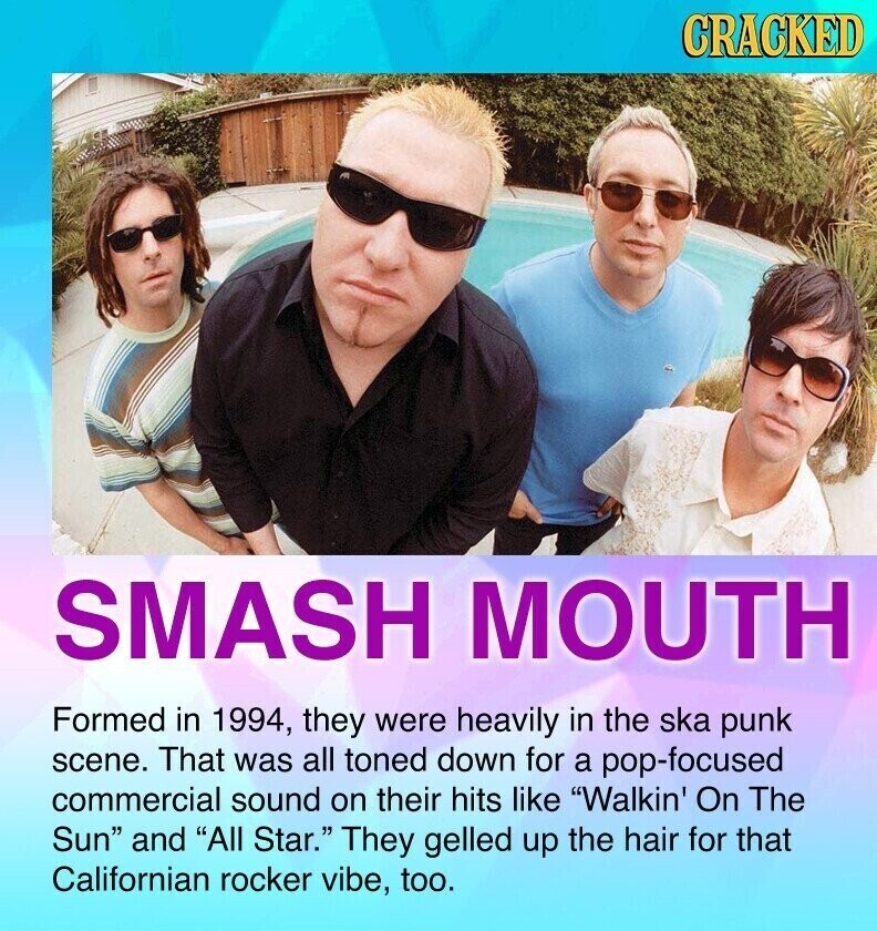 CRACKED SMASH MOUTH Formed in 1994, they were heavily in the ska punk scene. That was all toned down for a pop-focused commercial sound on their hits like Walkin' On The Sun and All Star. They gelled up the hair for that Californian rocker vibe, too.