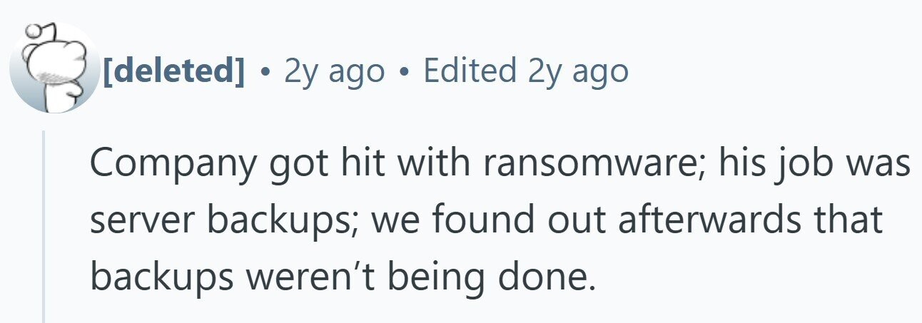 . 2y ago . Edited 2y ago Company got hit with ransomware; his job was server backups; we found out afterwards that backups weren't being done.