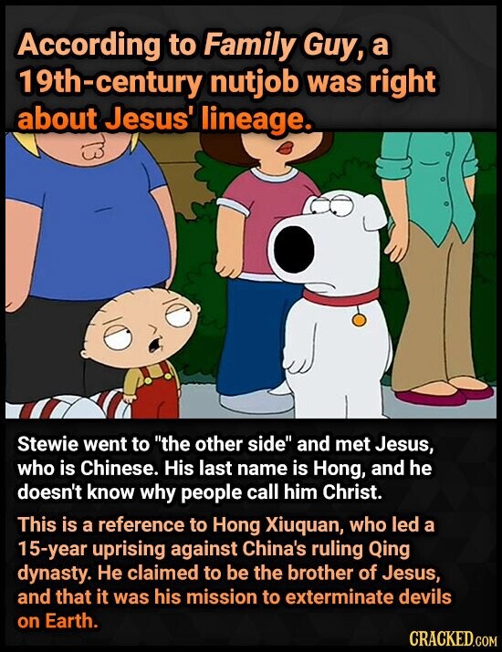 According to Family Guy, a 19th-century nutjob was right about Jesus' lineage. Stewie went to the other side and met Jesus, who is Chinese. His last name is Hong, and he doesn't know why people call him Christ. This is a reference to Hong Xiuquan, who led a 15-year uprising against China's ruling Qing dynasty. Не claimed to be the brother of Jesus, and that it was his mission to exterminate devils on Earth. CRACKED.COM