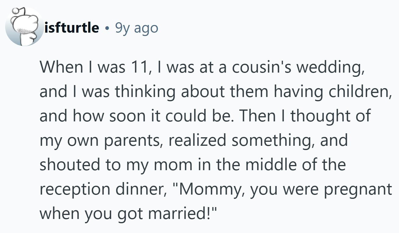 isfturtle . 9y ago When I was 11, I was at a cousin's wedding, and I was thinking about them having children, and how soon it could be. Then I thought of my own parents, realized something, and shouted to my mom in the middle of the reception dinner, Mommy, you were pregnant when you got married!