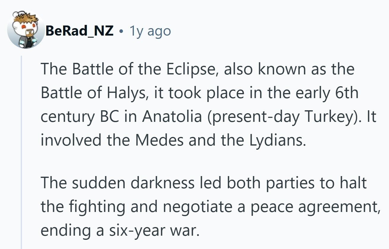 BeRad_NZ . 1y ago The Battle of the Eclipse, also known as the Battle of Halys, it took place in the early 6th century BC in Anatolia (present-day Turkey). It involved the Medes and the Lydians. The sudden darkness led both parties to halt the fighting and negotiate a peace agreement, ending a six-year war. 