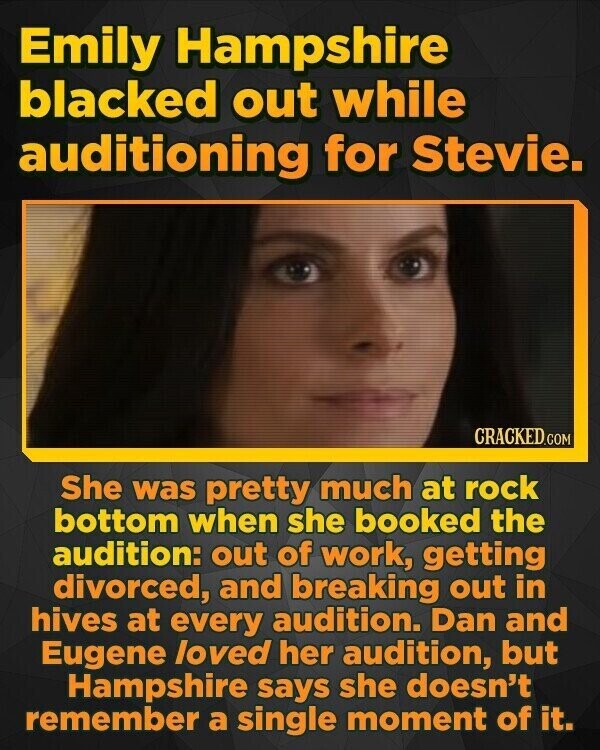 Emily Hampshire blacked out while auditioning for Stevie. CRACKED.COM She was pretty much at rock bottom when she booked the audition: out of work, getting divorced, and breaking out in hives at every audition. Dan and Eugene loved her audition, but Hampshire says she doesn't remember a single moment of it.