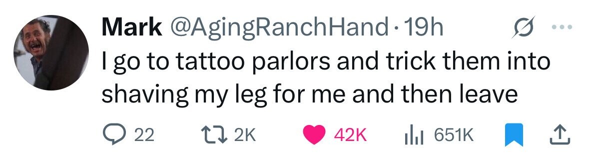 Mark @AgingRanchHand 19h I go to tattoo parlors and trick them into shaving my leg for me and then leave 22 2K 42K 651K 