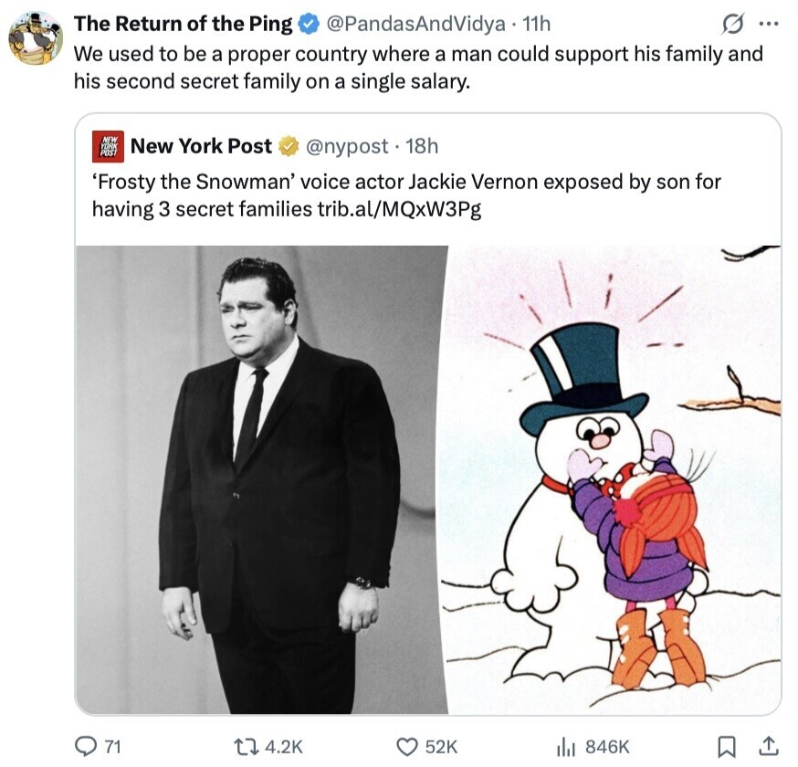 The Return of the Ping @PandasAndVidya 11h s ... We used to be a proper country where a man could support his family and his second secret family on a single salary. NEW YORK New York Post POST @nypost. 18h 'Frosty the Snowman' voice actor Jackie Vernon exposed by son for having 3 secret families trib.al/MQxW3Pg 71 4.2K 52K 846K 