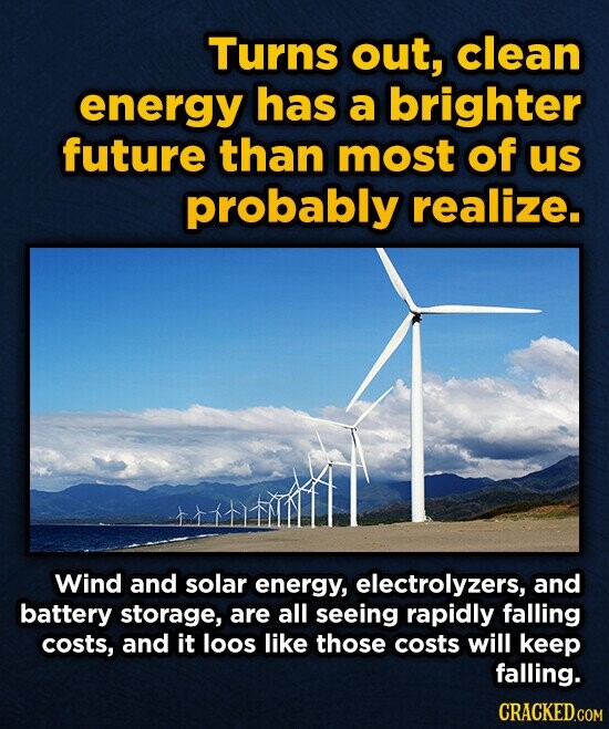 Turns out, clean energy has a brighter future than most of us probably realize. Wind and solar energy, electrolyzers, and battery storage, are all seeing rapidly falling costs, and it loos like those costs will keep falling. CRACKED.COM