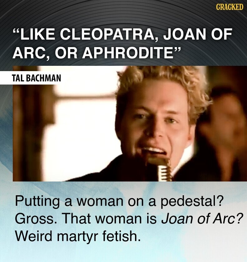 CRACKED LIKE CLEOPATRA, JOAN OF ARC, OR APHRODITE TAL BACHMAN Putting a woman on a pedestal? Gross. That woman is Joan of Arc? Weird martyr fetish.