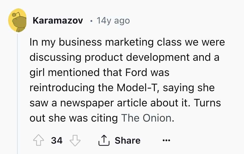 Karamazov 14y ago In my business marketing class we were discussing product development and a girl mentioned that Ford was reintroducing the Model-T, saying she saw a newspaper article about it. Turns out she was citing The Onion. 34 Share ... 
