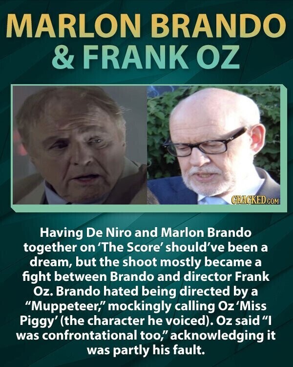 MARLON BRANDO & FRANK OZ GRAGKED.COM Having De Niro and Marlon Brando together on 'The Score' should've been a dream, but the shoot mostly became a fight between Brando and director Frank Oz. Brando hated being directed by a Muppeteer, mockingly calling Oz 'Miss Piggy' (the character he voiced). Oz said I was confrontational too, acknowledging it was partly his fault.