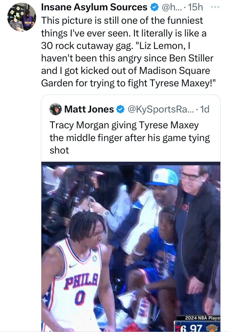 Insane Asylum Sources @h... 15h ... This picture is still one of the funniest things I've ever seen. It literally is like a 30 rock cutaway gag. Liz Lemon, I haven't been this angry since Ben Stiller and I got kicked out of Madison Square Garden for trying to fight Tyrese Maxey! Matt Jones @KySportsRa... . 1 1d Tracy Morgan giving Tyrese Maxey the middle finger after his game tying shot PHILA O 2024 NBA Playo 6 97