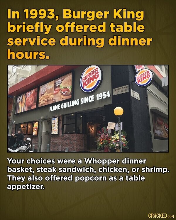 In 1993, Burger King briefly offered table service during dinner hours. KING FRESHLY BURGER FOOT BURGER CRASPY KING REAST KING DO adidas and Staumtow Street IA all #3 Sales Not . FLAME GRILLING SINCE 1954 WHOPR, Your choices were a Whopper dinner basket, steak sandwich, chicken, or shrimp. They also offered popcorn as a table appetizer. CRACKED.COM