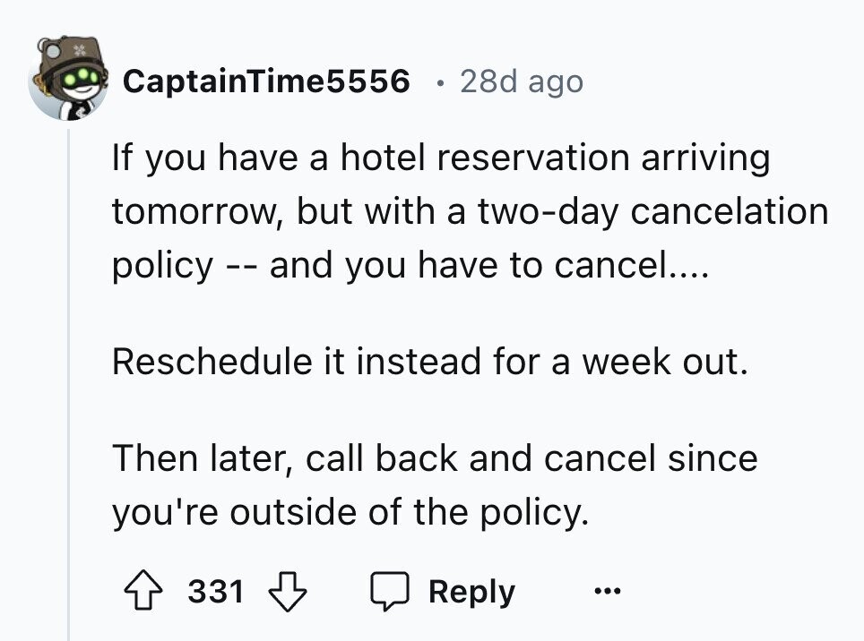 CaptainTime5556 28d ago If you have a hotel reservation arriving tomorrow, but with a two-day cancelation policy - - and you have to cancel.... Reschedule it instead for a week out. Then later, call back and cancel since you're outside of the policy. 331 Reply ...