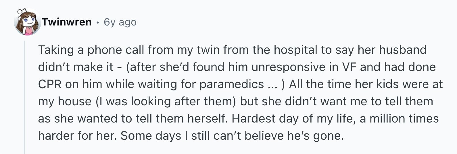 Twinwren 6y ago Taking a phone call from my twin from the hospital to say her husband didn't make it - (after she'd found him unresponsive in VF and had done CPR on him while waiting for paramedics All the time her kids were at my house (I was looking after them) but she didn't want me to tell them as she wanted to tell them herself. Hardest day of my life, a million times harder for her. Some days I still can't believe he's gone.