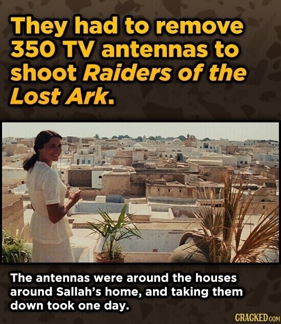They had to remove 350 TV antennas to shoot Raiders of the Lost Ark. The antennas were around the houses around Sallah's home, and taking them down took one day. CRACKED.COM